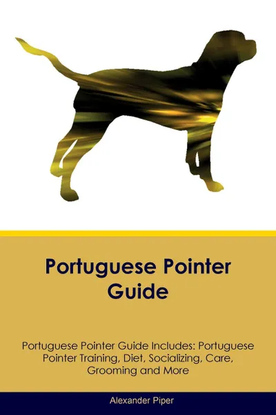 Обложка книги Portuguese Pointer Guide Portuguese Pointer Guide Includes. Portuguese Pointer Training, Diet, Socializing, Care, Grooming, Breeding and More, Alexander Piper