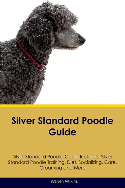 Обложка книги Silver Standard Poodle Guide Silver Standard Poodle Guide Includes. Silver Standard Poodle Training, Diet, Socializing, Care, Grooming, Breeding and More, Warren Wilkins