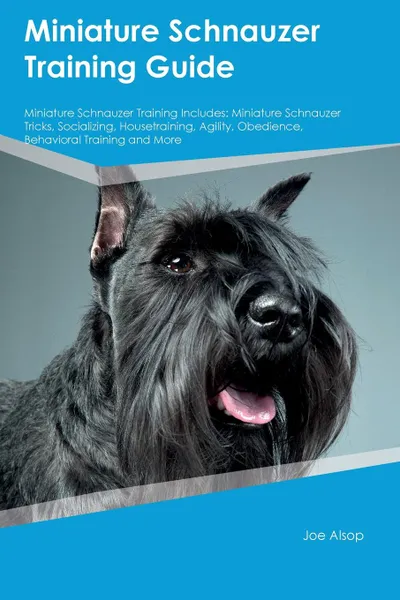 Обложка книги Miniature Schnauzer Training Guide Miniature Schnauzer Training Includes. Miniature Schnauzer Tricks, Socializing, Housetraining, Agility, Obedience, Behavioral Training and More, Joe Alsop