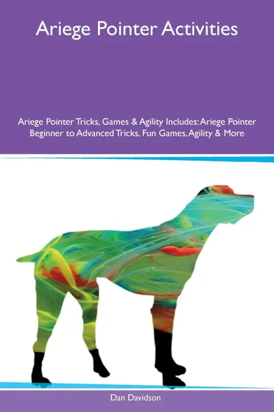 Обложка книги Ariege Pointer Activities Ariege Pointer Tricks, Games & Agility Includes. Ariege Pointer Beginner to Advanced Tricks, Fun Games, Agility & More, Dan Davidson