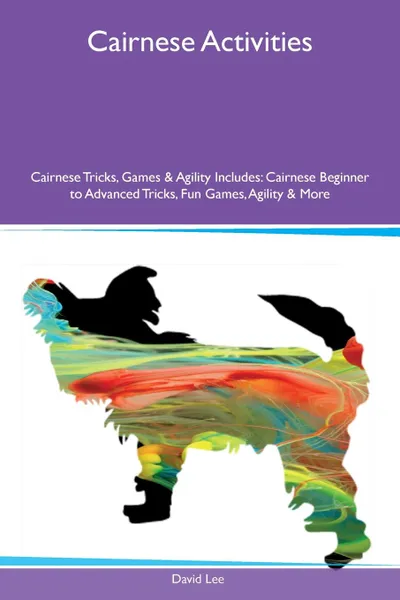 Обложка книги Cairnese Activities Cairnese Tricks, Games & Agility Includes. Cairnese Beginner to Advanced Tricks, Fun Games, Agility & More, David Lee