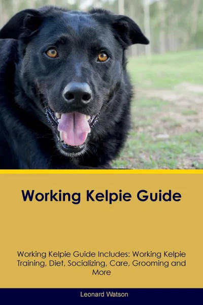 Обложка книги Working Kelpie Guide Working Kelpie Guide Includes. Working Kelpie Training, Diet, Socializing, Care, Grooming, Breeding and More, Leonard Watson