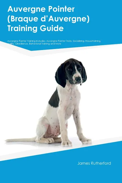 Обложка книги Auvergne Pointer (Braque dAEAuvergne) Training Guide Auvergne Pointer Training Includes. Auvergne Pointer Tricks, Socializing, Housetraining, Agility, Obedience, Behavioral Training and More, Joshua Wallace