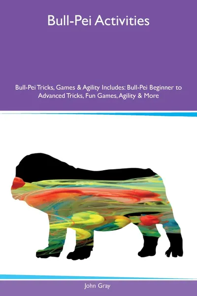 Обложка книги Bull-Pei Activities Bull-Pei Tricks, Games & Agility Includes. Bull-Pei Beginner to Advanced Tricks, Fun Games, Agility & More, John Gray