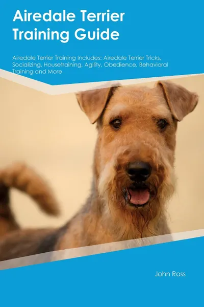 Обложка книги Airedale Terrier Training Guide Airedale Terrier Training Includes. Airedale Terrier Tricks, Socializing, Housetraining, Agility, Obedience, Behavioral Training and More, John Ross