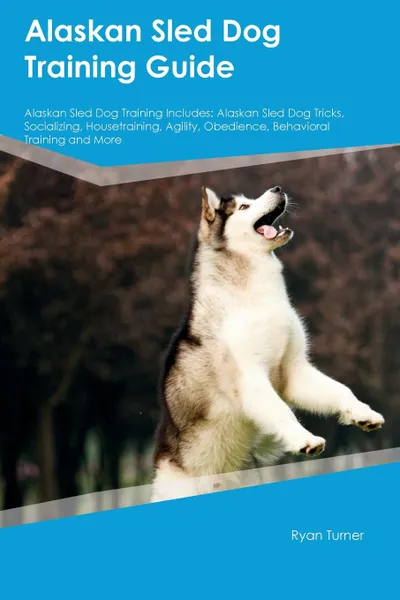 Обложка книги Alaskan Sled Dog Training Guide Alaskan Sled Dog Training Includes. Alaskan Sled Dog Tricks, Socializing, Housetraining, Agility, Obedience, Behavioral Training and More, Ryan Turner