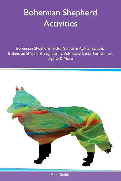 Обложка книги Bohemian Shepherd Activities Bohemian Shepherd Tricks, Games & Agility Includes. Bohemian Shepherd Beginner to Advanced Tricks, Fun Games, Agility & More, Peter Smith