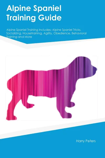 Обложка книги Alpine Spaniel Training Guide Alpine Spaniel Training Includes. Alpine Spaniel Tricks, Socializing, Housetraining, Agility, Obedience, Behavioral Training and More, Harry Peters