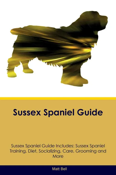 Обложка книги Sussex Spaniel Guide Sussex Spaniel Guide Includes. Sussex Spaniel Training, Diet, Socializing, Care, Grooming, Breeding and More, Matt Bell