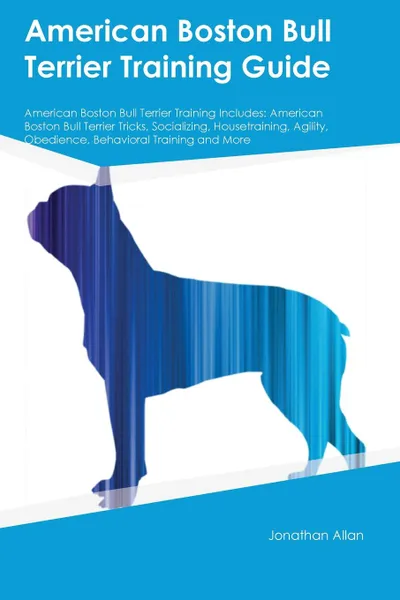 Обложка книги American Boston Bull Terrier Training Guide American Boston Bull Terrier Training Includes. American Boston Bull Terrier Tricks, Socializing, Housetraining, Agility, Obedience, Behavioral Training and More, Jonathan Allan