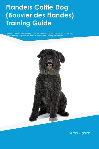 Обложка книги Flanders Cattle Dog (Bouvier des Flandes) Training Guide Flanders Cattle Dog Training Includes. Flanders Cattle Dog Tricks, Socializing, Housetraining, Agility, Obedience, Behavioral Training and More, Austin Ogden