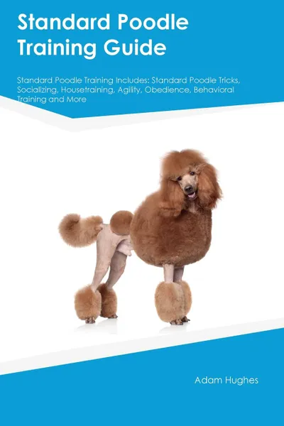 Обложка книги Standard Poodle Training Guide Standard Poodle Training Includes. Standard Poodle Tricks, Socializing, Housetraining, Agility, Obedience, Behavioral Training and More, Joshua Hill