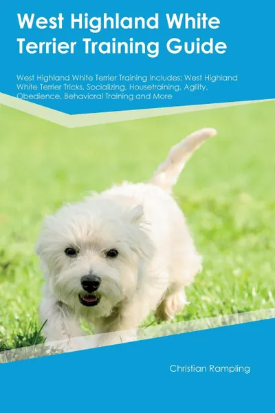 Обложка книги West Highland White Terrier Training Guide West Highland White Terrier Training Includes. West Highland White Terrier Tricks, Socializing, Housetraining, Agility, Obedience, Behavioral Training and More, Christian Rampling