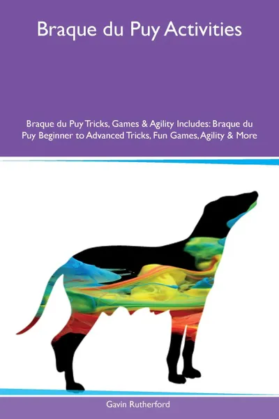 Обложка книги Braque du Puy Activities Braque du Puy Tricks, Games & Agility Includes. Braque du Puy Beginner to Advanced Tricks, Fun Games, Agility & More, Gavin Rutherford