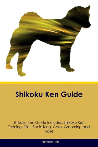 Обложка книги Shikoku Ken Guide Shikoku Ken Guide Includes. Shikoku Ken Training, Diet, Socializing, Care, Grooming, Breeding and More, Richard Lee