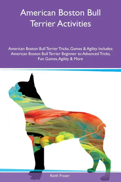 Обложка книги American Boston Bull Terrier Activities American Boston Bull Terrier Tricks, Games & Agility Includes. American Boston Bull Terrier Beginner to Advanced Tricks, Fun Games, Agility & More, Keith Fraser