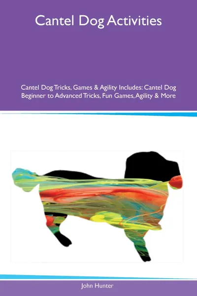 Обложка книги Cantel Dog Activities Cantel Dog Tricks, Games & Agility Includes. Cantel Dog Beginner to Advanced Tricks, Fun Games, Agility & More, John Hunter