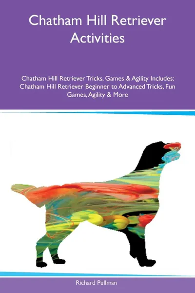 Обложка книги Chatham Hill Retriever Activities Chatham Hill Retriever Tricks, Games & Agility Includes. Chatham Hill Retriever Beginner to Advanced Tricks, Fun Games, Agility & More, Richard Pullman