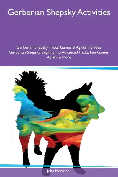 Обложка книги Gerberian Shepsky Activities Gerberian Shepsky Tricks, Games & Agility Includes. Gerberian Shepsky Beginner to Advanced Tricks, Fun Games, Agility & More, John Morrison