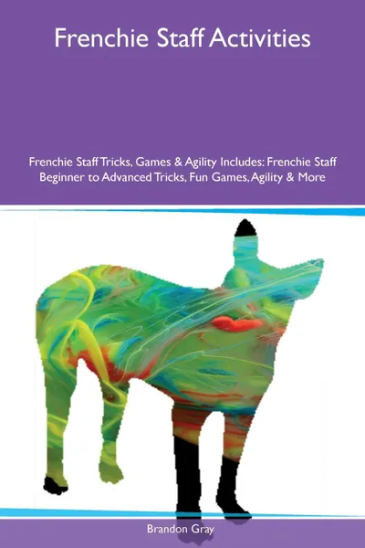 Обложка книги Frenchie Staff Activities Frenchie Staff Tricks, Games & Agility Includes. Frenchie Staff Beginner to Advanced Tricks, Fun Games, Agility & More, Brandon Gray