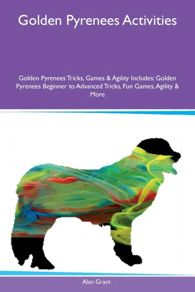 Обложка книги Golden Pyrenees Activities Golden Pyrenees Tricks, Games & Agility Includes. Golden Pyrenees Beginner to Advanced Tricks, Fun Games, Agility & More, Alan Grant