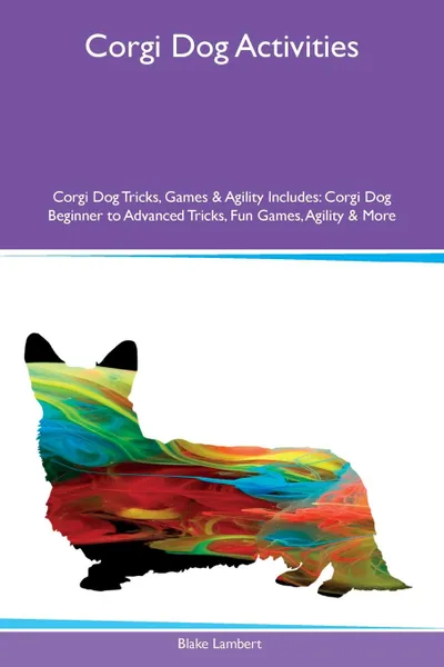 Обложка книги Corgi Dog Activities Corgi Dog Tricks, Games & Agility Includes. Corgi Dog Beginner to Advanced Tricks, Fun Games, Agility & More, Blake Lambert