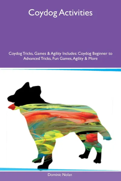 Обложка книги Coydog Activities Coydog Tricks, Games & Agility Includes. Coydog Beginner to Advanced Tricks, Fun Games, Agility & More, Dominic Nolan