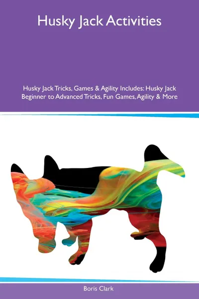 Обложка книги Husky Jack Activities Husky Jack Tricks, Games & Agility Includes. Husky Jack Beginner to Advanced Tricks, Fun Games, Agility & More, Boris Clark