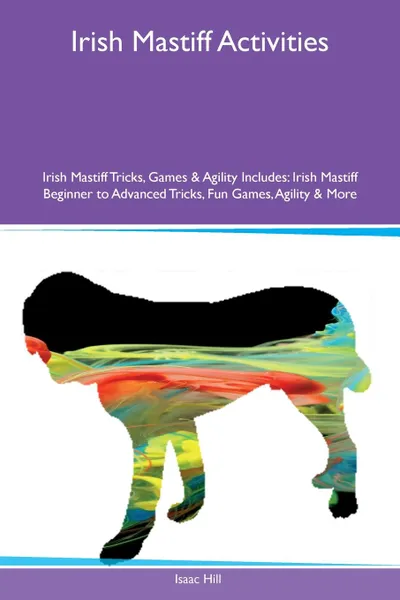 Обложка книги Irish Mastiff Activities Irish Mastiff Tricks, Games & Agility Includes. Irish Mastiff Beginner to Advanced Tricks, Fun Games, Agility & More, Isaac Hill