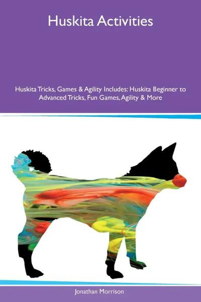 Обложка книги Huskita Activities Huskita Tricks, Games & Agility Includes. Huskita Beginner to Advanced Tricks, Fun Games, Agility & More, Jonathan Morrison