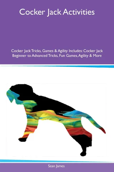 Обложка книги Cocker Jack Activities Cocker Jack Tricks, Games & Agility Includes. Cocker Jack Beginner to Advanced Tricks, Fun Games, Agility & More, Sean James