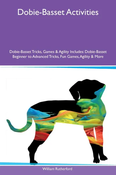Обложка книги Dobie-Basset Activities Dobie-Basset Tricks, Games & Agility Includes. Dobie-Basset Beginner to Advanced Tricks, Fun Games, Agility & More, William Rutherford