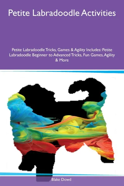 Обложка книги Petite Labradoodle Activities Petite Labradoodle Tricks, Games & Agility Includes. Petite Labradoodle Beginner to Advanced Tricks, Fun Games, Agility & More, Blake Dowd