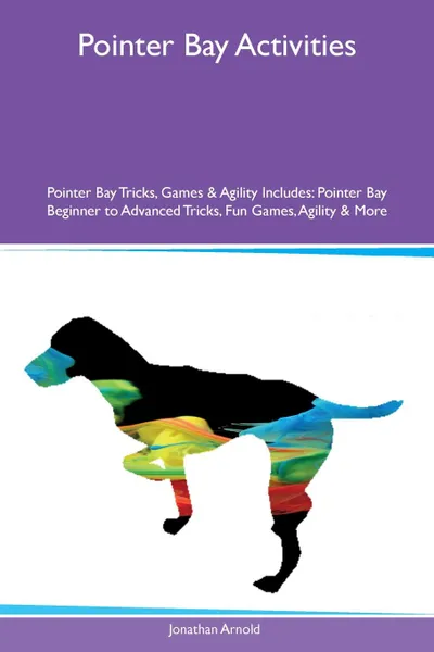 Обложка книги Pointer Bay Activities Pointer Bay Tricks, Games & Agility Includes. Pointer Bay Beginner to Advanced Tricks, Fun Games, Agility & More, Jonathan Arnold