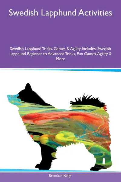 Обложка книги Swedish Lapphund Activities Swedish Lapphund Tricks, Games & Agility Includes. Swedish Lapphund Beginner to Advanced Tricks, Fun Games, Agility & More, Brandon Kelly