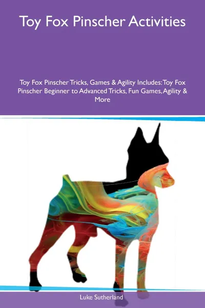 Обложка книги Toy Fox Pinscher Activities Toy Fox Pinscher Tricks, Games & Agility Includes. Toy Fox Pinscher Beginner to Advanced Tricks, Fun Games, Agility & More, Luke Sutherland