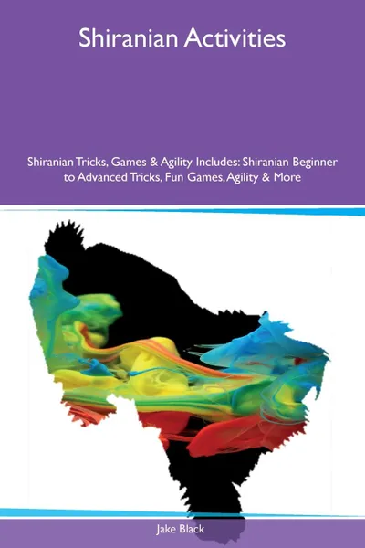 Обложка книги Shiranian Activities Shiranian Tricks, Games & Agility Includes. Shiranian Beginner to Advanced Tricks, Fun Games, Agility & More, Jake Black