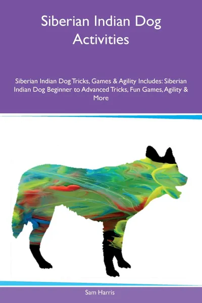 Обложка книги Siberian Indian Dog Activities Siberian Indian Dog Tricks, Games & Agility Includes. Siberian Indian Dog Beginner to Advanced Tricks, Fun Games, Agility & More, Sam Harris