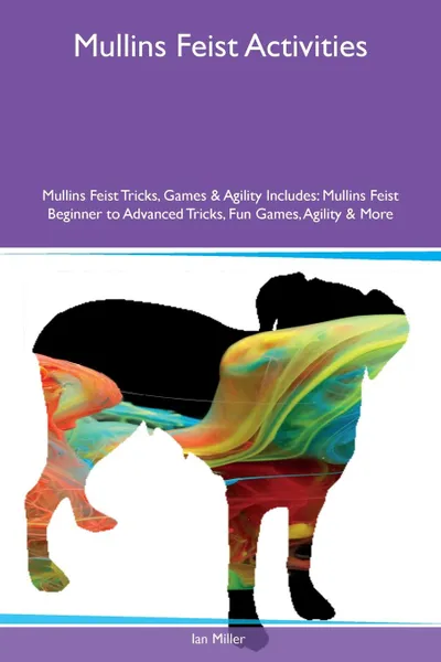 Обложка книги Mullins Feist Activities Mullins Feist Tricks, Games & Agility Includes. Mullins Feist Beginner to Advanced Tricks, Fun Games, Agility & More, Ian Miller