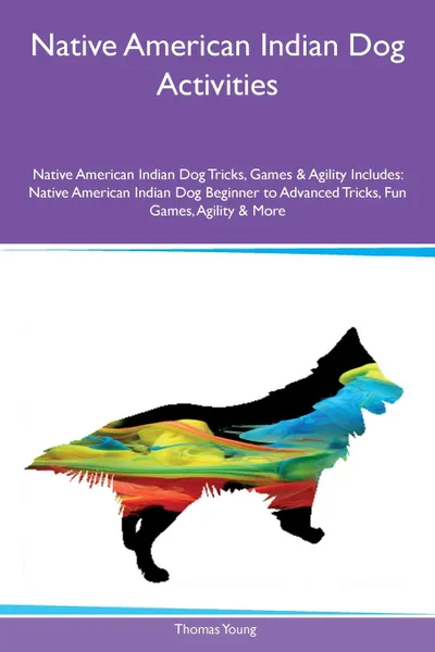 Обложка книги Native American Indian Dog Activities Native American Indian Dog Tricks, Games & Agility Includes. Native American Indian Dog Beginner to Advanced Tricks, Fun Games, Agility & More, Thomas Young