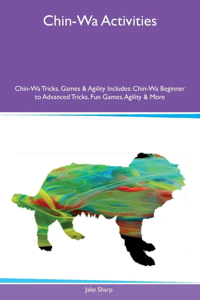 Обложка книги Chin-Wa Activities Chin-Wa Tricks, Games & Agility Includes. Chin-Wa Beginner to Advanced Tricks, Fun Games, Agility & More, Jake Sharp