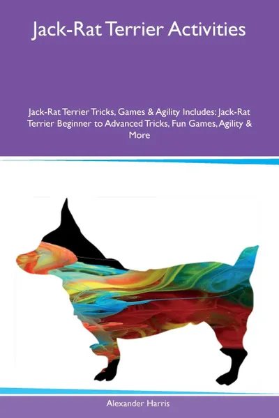 Обложка книги Jack-Rat Terrier Activities Jack-Rat Terrier Tricks, Games & Agility Includes. Jack-Rat Terrier Beginner to Advanced Tricks, Fun Games, Agility & More, Alexander Harris