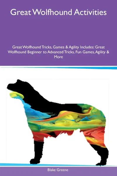 Обложка книги Great Wolfhound Activities Great Wolfhound Tricks, Games & Agility Includes. Great Wolfhound Beginner to Advanced Tricks, Fun Games, Agility & More, Blake Greene