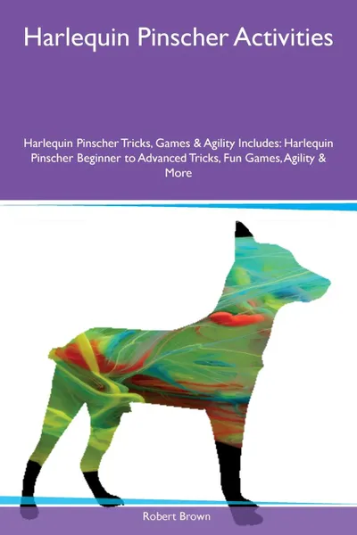 Обложка книги Harlequin Pinscher Activities Harlequin Pinscher Tricks, Games & Agility Includes. Harlequin Pinscher Beginner to Advanced Tricks, Fun Games, Agility & More, Robert Brown