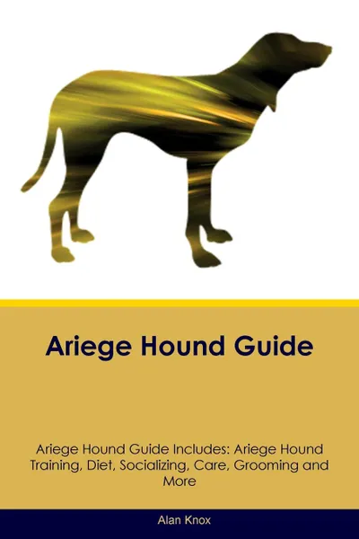 Обложка книги Ariege Hound Guide Ariege Hound Guide Includes. Ariege Hound Training, Diet, Socializing, Care, Grooming, Breeding and More, Alan Knox