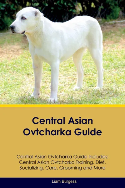 Обложка книги Central Asian Ovtcharka Guide Central Asian Ovtcharka Guide Includes. Central Asian Ovtcharka Training, Diet, Socializing, Care, Grooming, Breeding and More, Liam Burgess