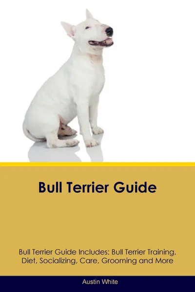 Обложка книги Bull Terrier Guide Bull Terrier Guide Includes. Bull Terrier Training, Diet, Socializing, Care, Grooming, Breeding and More, Austin White