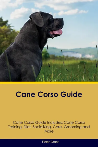 Обложка книги Cane Corso Guide Cane Corso Guide Includes. Cane Corso Training, Diet, Socializing, Care, Grooming, Breeding and More, Peter Grant