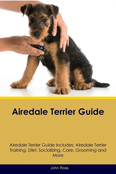 Обложка книги Airedale Terrier Guide Airedale Terrier Guide Includes. Airedale Terrier Training, Diet, Socializing, Care, Grooming, Breeding and More, John Ross