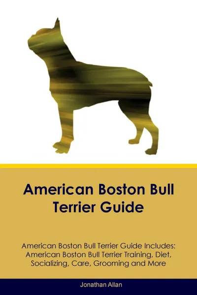 Обложка книги American Boston Bull Terrier Guide American Boston Bull Terrier Guide Includes. American Boston Bull Terrier Training, Diet, Socializing, Care, Grooming, Breeding and More, Jonathan Allan